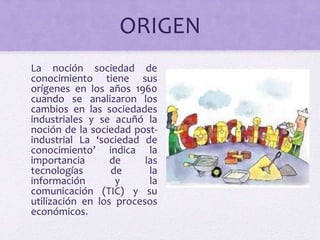 ORIGEN 
La noción sociedad de 
conocimiento tiene sus 
orígenes en los años 1960 
cuando se analizaron los 
cambios en las sociedades 
industriales y se acuñó la 
noción de la sociedad post-industrial 
La ‘sociedad de 
conocimiento’ indica la 
importancia de las 
tecnologías de la 
información y la 
comunicación (TIC) y su 
utilización en los procesos 
económicos. 
 