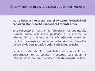 ÉTICA Y CRÍTICA DE LA SOCIEDAD DEL CONOCIMIENTO 
• No se debería interpretar que el concepto "sociedad del 
conocimiento" describe una sociedad como la actual. 
• Este concepto es más bien la formulación de una utopía, 
descrita como una etapa posterior a la era de la 
información, y a la que se llegaría utilizando tanto los 
medios tecnológicos, como la instrucción o educación 
universal y la humanización de las sociedades actuales. 
• La instrucción de las sociedades debería realizarse 
enfocándose en las técnicas y criterios para tratar la 
información disponible con discernimiento y espíritu crítico. 
 