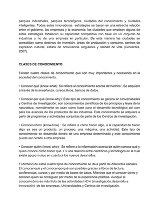 parques industriales, parques tecnológicos, ciudades del conocimiento y ciudades 
inteligentes. Todas estas innovadoras estrategias se basan en una estrecha relación 
entre el gobierno, las empresas y la economía; las ciudades que emplean alguna de 
estas estrategias fortalecen su capacidad competitiva con base en un conjunto de 
industrias y no de una empresa en particular. De esta manera las ciudades se 
consolidan como destinos de inversión, áreas de producción y consumo, centros de 
expresión cultural, estilos de convivencia singulares y calidad de vida (Cervantes, 
2007). 
CLASES DE CONOCIMIENTO 
Existen cuatro clases de conocimiento que son muy importantes y necesarios en la 
sociedad del conocimiento. 
• Conocer­qué 
(know­what): 
Se refiere al conocimiento acerca de“hechos”. Se adquiere 
a través de la enseñanza, cursos,libros, bancos de datos. 
• Conocer­por 
qué (know­why): 
Este tipo de conocimiento se genera en Universidades 
y Centros de Investigación; son conocimientos científicos de los principios y leyes de la 
naturaleza, normalmente se usan como base para el desarrollo tecnológico así com 
para los avances de los productos de las industrias. Este conocimiento se adquiere a 
partir de programas y actividades conjuntas de parte de los Centros de investigación. 
• Conocer­cómo 
(know­how) 
: Se refiere a cómo hacer algo, a la capacidad de hacer 
algo ya sea un producto, un proceso, una máquina, una actividad. Este tipo de 
conocimiento se desarrolla dentro de una empresa determinada y este conocimiento 
puede ser cedido a otra empresa. 
• Conocer­quién 
(know­who): 
Se refiere a la información acerca de quién conoce qué y 
quién conoce cómo hacer qué. Es una relación entre científicos y tecnólogos en la cual 
existe apoyo mutuo en cuanto a los nuevos desarrollos. 
El dominio de estos cuatro tipos de conocimiento se da a partir de diferentes canales. 
El conocer­qué 
y el conocer­porqué 
son posibles gracias a libros de lectura, 
conferencias, cursos y por medio de bases de datos. Mientras que el conocer­cómo 
y 
conocer­quién 
se consiguen por medio de la experiencia práctica. Aunque el 
conocer­cómo 
es más fruto de las actividades I+D+i (investigación,desarrollo e 
innovación) de las empresas, Universidades y Centros de investigación. 
 