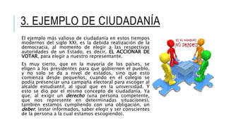 3. EJEMPLO DE CIUDADANÍA
El ejemplo más valioso de ciudadanía en estos tiempos
modernos del siglo XXI, es la debida realización de la
democracia, al momento de elegir a las respectivas
autoridades de un Estado, es decir, EL ACCIONAR DE
VOTAR, para elegir a nuestro representante.
Es muy cierto, que en la mayoría de los países, se
eligen a los presidentes para que gobiernen el pueblo,
y no solo se da a nivel de estados, sino que esto
comienza desde pequeños, cuando en el colegio se
podía presenciar una campaña electoral para escoger al
alcalde estudiantil, al igual que en la universidad. Y
esto se dio por el mismo concepto de ciudadanía. Ya
que, al exigir un derecho (una persona competente,
que nos represente en determinadas situaciones),
también estamos cumpliendo con una obligación, un
deber; (estar informados, saber elegir y ser conscientes
de la persona a la cual estamos escogiendo).
 