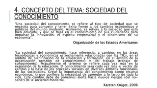 4. CONCEPTO DEL TEMA: SOCIEDAD DEL
CONOCIMIENTO
“Una sociedad del conocimiento se refiere al tipo de sociedad que se
necesita para competir y tener éxito frente a los cambios económicos y
políticos del mundo moderno. Asimismo, se refiere a la sociedad que está
bien educada, y que se basa en el conocimiento de sus ciudadanos para
impulsar la innovación, el espíritu empresarial y el dinamismo de su
economía”.
Organización de los Estados Americanos
“La sociedad del conocimiento, hace referencia, a cambios en las áreas
tecnológicas y económicas estrechamente relacionadas con las TICs, en el
ámbito de planificación de la educación y formación, en el ámbito de la
organización (gestión de conocimiento) y del trabajo (trabajo de
conocimiento). Actualmente el término se refiere cada vez más en la
expansión de la educación. El conocimiento será cada vez más el vector de
cambio y la base de los procesos sociales en diversos ámbitos funcionales
de las sociedades. Crece la importancia del conocimiento como recurso
económico, lo que conlleva la necesidad de aprender a lo largo de toda la
vida. Éste cambio debe de ponernos alerta hacia nuevos riesgos (del no-
saber) de la sociedad moderna.
Karsten Krüger, 2006
 