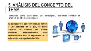 5. ANÁLISIS DEL CONCEPTO DEL
TEMA
Tomando como base estos dos conceptos, podemos concluir el
análisis en el siguiente ideal:
La sociedad del conocimiento, se refiere
a una sociedad en la que, se busca
afrontar los cambios del mundo
moderno, relacionándose muy
cercanamente con la expansión de la
educación; con ayuda de las TICs.
 