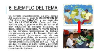 6. EJEMPLO DEL TEMA
Un ejemplo importantísimo, en este campo
del conocimiento, sería la INNOVACIÓN DE
LOS diferentes ESTADOS, y en particular
Perú, EN LA EDUCACIÓN. ¿Cómo así? Bien,
nuestro país, ha puesto mucho énfasis en el
plan educativo de colegios estatales, es
decir, colegios nacionales. Al mismo tiempo
les ha brindado herramientas de trabajo
completamente gratis, los famosos libros de
estado, siendo justamente uno de sus
contenidos principales, el cierre de la unidad
conteniendo proyectos, que son guiados y
estrechamente relacionados con las TICs, es
así que el estado se pone fuerte y pretende
que el Perú, se encamine a una sociedad con
conocimiento óptimo.
 