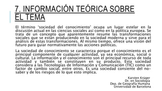 7. INFORMACIÓN TEÓRICA SOBRE
EL TEMA
El término ‘sociedad del conocimiento’ ocupa un lugar estelar en la
discusión actual en las ciencias sociales así como en la política europea. Se
trata de un concepto que aparentemente resume las transformaciones
sociales que se están produciendo en la sociedad moderna y sirve para el
análisis de estas transformaciones. Al mismo tiempo, ofrece una visión del
futuro para guiar normativamente las acciones políticas.
La sociedad de conocimiento se caracteriza porque el conocimiento es el
principal componente de cualquier actividad, ya sea económica, social o
cultural. La información y el conocimiento son el principal recurso de toda
actividad y también se constituyen en su producto. Esta sociedad
considera a las Tecnologías de Información y Comunicación (TIC) como un
factor de cambio social, entre otros. Es una sociedad consiente del no-
saber y de los riesgos de lo que esto implica.
Karsten Krüger
Dr. en Sociología
Dep. de Geografía Humana
Universidad de Barcelona
 