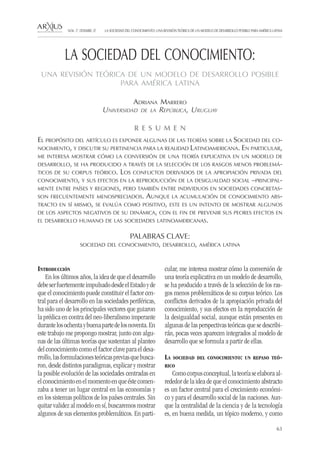 63
LA SOCIEDAD DEL CONOCIMIENTO: UNA REVISIÓN TEÓRICA DE UN MODELO DE DESARROLLO POSIBLE PARA AMÉRICA LATINANÚM. 17, DESEMBRE, 07
R E S U M E N
El propósito del artículo es exponer algunas de las teorías sobre la Sociedad del co-
nocimiento, y discutir su pertinencia para la realidad Latinoamericana. En particular,
me interesa mostrar cómo la conversión de una teoría explicativa en un modelo de
desarrollo, se ha producido a través de la selección de los rasgos menos problemá-
ticos de su corpus teórico. Los conflictos derivados de la apropiación privada del
conocimiento, y sus efectos en la reproducción de la desigualdad social –principal-
mente entre países y regiones, pero también entre individuos en sociedades concretas-
son frecuentemente menospreciados. Aunque la acumulación de conocimiento abs-
tracto en sí mismo, se evalúa como positivo, este es un intento de mostrar algunos
de los aspectos negativos de su dinámica, con el fin de prevenir sus peores efectos en
el desarrollo humano de las sociedades latinoamericanas.
PALABRAS CLAVE:
sociedad del conocimiento, desarrollo, américa latina
Introducción
En los últimos años, la idea de que el desarrollo
debeserfuertementeimpulsadodesdeelEstadoyde
que el conocimiento puede constituir el factor cen-
tral para el desarrollo en las sociedades periféricas,
ha sido uno de los principales vectores que guiaron
la prédica en contra del neo-liberalismo imperante
durantelosochentaybuenapartedelosnoventa.En
este trabajo me propongo mostrar, junto con algu-
nas de las últimas teorías que sustentan al planteo
del conocimiento como el factor clave para el desa-
rrollo,lasformulacionesteóricaspreviasquebusca-
ron, desde distintos paradigmas, explicar y mostrar
la posible evolución de las sociedades centradas en
elconocimientoenelmomentoenqueéstecomen-
zaba a tener un lugar central en las economías y
en los sistemas políticos de los países centrales. Sin
quitar validez al modelo en sí, buscaremos mostrar
algunos de sus elementos problemáticos. En parti-
cular, me interesa mostrar cómo la conversión de
una teoría explicativa en un modelo de desarrollo,
se ha producido a través de la selección de los ras-
gos menos problemáticos de su corpus teórico. Los
conflictos derivados de la apropiación privada del
conocimiento, y sus efectos en la reproducción de
la desigualdad social, aunque están presentes en
algunas de las perspectivas teóricas que se describi-
rán, pocas veces aparecen integrados al modelo de
desarrollo que se formula a partir de ellas.
La sociedad del conocimiento: un repaso teó-
rico
Como corpus conceptual, la teoría se elabora al-
rededor de la idea de que el conocimiento abstracto
es un factor central para el crecimiento económi-
co y para el desarrollo social de las naciones. Aun-
que la centralidad de la ciencia y de la tecnología
es, en buena medida, un tópico moderno, y como
Adriana Marrero
Universidad de la República, Uruguay
LA SOCIEDAD DEL CONOCIMIENTO:
UNA REVISIÓN TEÓRICA DE UN MODELO DE DESARROLLO POSIBLE
PARA AMÉRICA LATINA
 