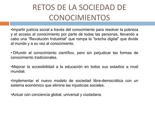 RETOS DE LA SOCIEDAD DE
CONOCIMIENTOS
•Impartir justicia social a través del conocimiento para resolver la pobreza
y el acceso al conocimiento por parte de todas las personas, llevando a
cabo una “Revolución Industrial” que rompa la “brecha digital” que divide
al mundo y a su vez al conocimiento.
• Difundir el conocimiento científico, pero sin perjudicar las formas de
conocimiento tradicionales.
•Mejorar la accesibilidad a la educación en todos sus estadios a nivel
mundial.
•Implementar el nuevo modelo de sociedad libre-democrática con un
sistema económico que elimine las injusticias sociales.
•Actuar con conciencia global, universal y ciudadana.
 