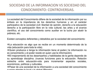 SOCIEDAD DE LA INFORMACION VS SOCIEDAD DEL
CONOCIMIENTO: CONTROVERSIAS.
La sociedad del Conocimiento difiere de la sociedad de la información por su
énfasis en la importancia de los derechos humanos y en el carácter
participativo de la sociedad civil: libertad de opinión, derecho a la educación
derecho a la participación libre en la vida cultural, las artes y el avance
científico, el uso del conocimiento como auxiliar en la lucha por abatir la
pobreza, etc.
Existen conceptos deferentes y debatidos por la sociedad del conocimiento:
La educación es algo que se recibe en un momento determinado de la
vida (educación para toda la vida).
Quien produzca o tenga la información tiene el poder.( la información no
es conocimiento y el poder reside en quien use la información).
El mejoramiento de los desempeños y habilidades de la gente depende de
su aprendizaje disciplina. (nuevas funciones para la educación. Relación
estrecha entre educación-vida para incrementar aspectos sociales,
económicos, políticos y culturales.
Pasar de una sociedad de la información a una sociedad del conocimiento
 