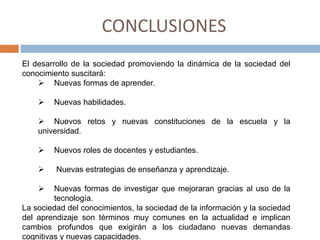 CONCLUSIONES
El desarrollo de la sociedad promoviendo la dinámica de la sociedad del
conocimiento suscitará:
 Nuevas formas de aprender.
 Nuevas habilidades.
 Nuevos retos y nuevas constituciones de la escuela y la
universidad.
 Nuevos roles de docentes y estudiantes.
 Nuevas estrategias de enseñanza y aprendizaje.
 Nuevas formas de investigar que mejoraran gracias al uso de la
tecnología.
La sociedad del conocimientos, la sociedad de la información y la sociedad
del aprendizaje son términos muy comunes en la actualidad e implican
cambios profundos que exigirán a los ciudadano nuevas demandas
cognitivas y nuevas capacidades.
 