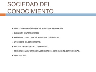 SOCIEDAD DEL
CONOCIMIENTO
 CONCEPTO Y RELACIÓN CON LA SOCIEDAD DE LA INFORMACIÓN.
 EVOLUCIÓN DE LAS SOCIEDADES.
 MAPA CONCEPTUAL DE LA SOCIEDAD DE LA CONOCIMIENTO.
 LA SOCIEDAD DEL CONOCIMIENTO.
 RETOS DE LA SOCIEDAD DEL CONOCIMIENTO.
 SOCIEDAD DE LA INFORMACIÓN VS SOCIEDAD DEL CONOCIMIENTO: CONTROVERSIAS..
 CONCLUSIONES.
 