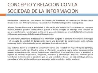 CONCEPTO Y RELACION CON LA
SOCIEDAD DE LA INFORMACION
•La noción de “Sociedad del Conocimiento” fue utilizada, por primera vez, por Peter Drucker en 1969 y en la
década de los años 90 fue profundizada y estudiada mas detalladamente por otros investigadores.
•Algunas fuentes afirman que la Sociedad de la información y la Sociedad del Conocimiento son conceptos
distintos, mientras que otras fuentes afirman que son el mismo concepto. Sin embargo, todos coinciden en
que si no son lo mismo , una deriva de la otra, por lo que, podemos decir que la Sociedad de la Información es
el bloque de construcción de la Sociedad del Conocimiento.
•De esta manera, el concepto de Sociedad de la Información es ligado al `concepto de innovación tecnológica
y el concepto de Sociedad del Conocimiento incluye una dimensión de transformación social, cultural,
económica, política e institucional y una perspectiva de desarrollo mas plural.
•Así, podemos definir la Sociedad del Conocimiento como una sociedad con “capacidad para identificar,
producir, tratar, transformar, difundir y utilizar la información con vistas a crear y aplicar los conocimientos
necesarios para el desarrollo humano, basándose en una visión de la sociedad que propicia la autonomía y
engloba las nociones de pluralidad, integración, solidaridad y participación” (UNESCO). Mientras que la
Sociedad de la Información se caracteriza por ser una sociedad en la que se crea, distribuye, difunde,
manipula y se utiliza la información como una actividad social, económica , política y cultural.
 