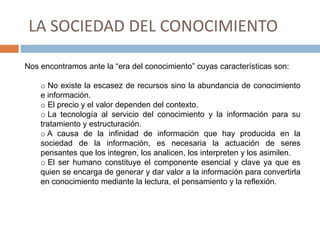 LA SOCIEDAD DEL CONOCIMIENTO
Nos encontramos ante la “era del conocimiento” cuyas características son:
o No existe la escasez de recursos sino la abundancia de conocimiento
e información.
o El precio y el valor dependen del contexto.
o La tecnología al servicio del conocimiento y la información para su
tratamiento y estructuración.
o A causa de la infinidad de información que hay producida en la
sociedad de la información, es necesaria la actuación de seres
pensantes que los integren, los analicen, los interpreten y los asimilen.
o El ser humano constituye el componente esencial y clave ya que es
quien se encarga de generar y dar valor a la información para convertirla
en conocimiento mediante la lectura, el pensamiento y la reflexión.
 