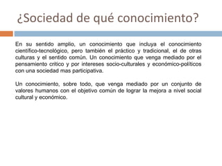 ¿Sociedad de qué conocimiento?
En su sentido amplio, un conocimiento que incluya el conocimiento
científico-tecnológico, pero también el práctico y tradicional, el de otras
culturas y el sentido común. Un conocimiento que venga mediado por el
pensamiento critico y por intereses socio-culturales y económico-políticos
con una sociedad mas participativa.
Un conocimiento, sobre todo, que venga mediado por un conjunto de
valores humanos con el objetivo común de lograr la mejora a nivel social
cultural y económico.
 