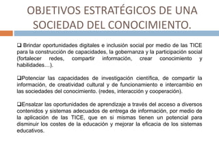 OBJETIVOS ESTRATÉGICOS DE UNA
SOCIEDAD DEL CONOCIMIENTO.
 Brindar oportunidades digitales e inclusión social por medio de las TICE
para la construcción de capacidades, la gobernanza y la participación social
(fortalecer redes, compartir información, crear conocimiento y
habilidades…).
Potenciar las capacidades de investigación científica, de compartir la
información, de creatividad cultural y de funcionamiento e intercambio en
las sociedades del conocimiento. (redes, interacción y cooperación).
Ensalzar las oportunidades de aprendizaje a través del acceso a diversos
contenidos y sistemas adecuados de entrega de información, por medio de
la aplicación de las TICE, que en si mismas tienen un potencial para
disminuir los costes de la educación y mejorar la eficacia de los sistemas
educativos.
 