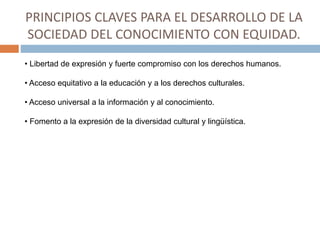 PRINCIPIOS CLAVES PARA EL DESARROLLO DE LA
SOCIEDAD DEL CONOCIMIENTO CON EQUIDAD.
• Libertad de expresión y fuerte compromiso con los derechos humanos.
• Acceso equitativo a la educación y a los derechos culturales.
• Acceso universal a la información y al conocimiento.
• Fomento a la expresión de la diversidad cultural y lingüística.
 