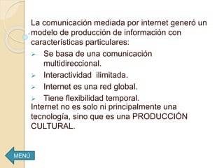 La comunicación mediada por internet generó un
modelo de producción de información con
características particulares:
 Se basa de una comunicación
multidireccional.
 Interactividad ilimitada.
 Internet es una red global.
 Tiene flexibilidad temporal.
Internet no es solo ni principalmente una
tecnología, sino que es una PRODUCCIÓN
CULTURAL.
MENÚ
 