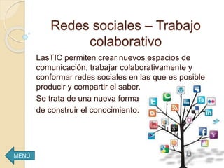 Redes sociales – Trabajo
colaborativo
LasTIC permiten crear nuevos espacios de
comunicación, trabajar colaborativamente y
conformar redes sociales en las que es posible
producir y compartir el saber.
Se trata de una nueva forma
de construir el conocimiento.
MENÚ
 