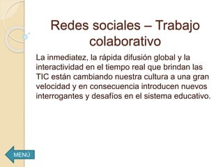 Redes sociales – Trabajo
colaborativo
La inmediatez, la rápida difusión global y la
interactividad en el tiempo real que brindan las
TIC están cambiando nuestra cultura a una gran
velocidad y en consecuencia introducen nuevos
interrogantes y desafíos en el sistema educativo.
MENÚ
 