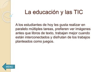 La educación y las TIC
A los estudiantes de hoy les gusta realizar en
paralelo múltiples tareas, prefieren ver imágenes
antes que libros de texto, trabajan mejor cuando
están interconectados y disfrutan de los trabajos
planteados como juegos.
MENÚ
 