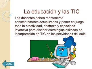 Los docentes deben mantenerse
constantemente actualizados y poner en juego
toda la creatividad, destreza y capacidad
inventiva para diseñar estrategias exitosas de
incorporación de TIC en las actividades del aula.
La educación y las TIC
MENÚ
 