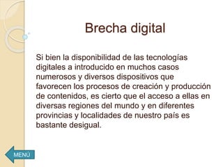 Brecha digital
Si bien la disponibilidad de las tecnologías
digitales a introducido en muchos casos
numerosos y diversos dispositivos que
favorecen los procesos de creación y producción
de contenidos, es cierto que el acceso a ellas en
diversas regiones del mundo y en diferentes
provincias y localidades de nuestro país es
bastante desigual.
MENÚ
 