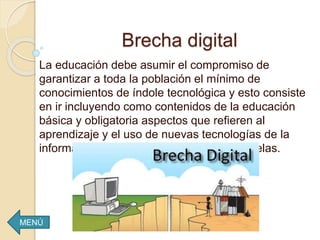 Brecha digital
La educación debe asumir el compromiso de
garantizar a toda la población el mínimo de
conocimientos de índole tecnológica y esto consiste
en ir incluyendo como contenidos de la educación
básica y obligatoria aspectos que refieren al
aprendizaje y el uso de nuevas tecnologías de la
información y la comunicación en las escuelas.
MENÚ
 