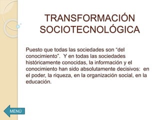 TRANSFORMACIÓN
SOCIOTECNOLÓGICA
Puesto que todas las sociedades son “del
conocimiento”. Y en todas las sociedades
históricamente conocidas, la información y el
conocimiento han sido absolutamente decisivos: en
el poder, la riqueza, en la organización social, en la
educación.
MENÚ
 