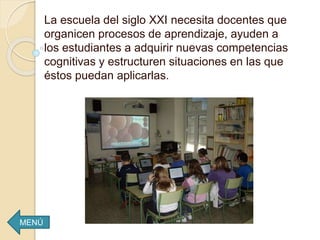 La escuela del siglo XXI necesita docentes que
organicen procesos de aprendizaje, ayuden a
los estudiantes a adquirir nuevas competencias
cognitivas y estructuren situaciones en las que
éstos puedan aplicarlas.
MENÚ
 