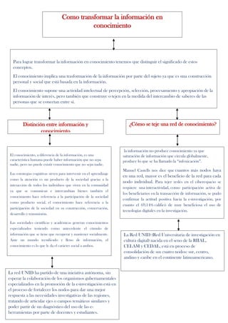 Como transformar la información en
conocimiento
Para lograr transformar la información en conocimiento tenemos que distinguir el significado de estos
conceptos.
El conocimiento implica una trasformación de la información por parte del sujeto ya que es una construcción
personal y social que está basada en la información.
El conocimiento supone una actividad intelectual de percepción, selección, procesamiento y apropiación de la
información de interés, pero también que construye o tejen en la medida del intercambio de saberes de las
personas que se conectan entre sí.
El conocimiento, a diferencia de la información, es una
característica humana puede haber información que no sepa
nadie, pero no puede existir conocimiento que no sepa nadie.
Las estrategias cognitivas sirven para intervenir en el aprendizaje
como la atención es un producto de la sociedad gracias a la
interacción de todos los individuos que viven en la comunidad
ya que se comunican e intercambian bienes también el
conocimiento hace referencia a la participación de la sociedad
como producto social, el conocimiento hace referencia a la
participación de la sociedad en su construcción, conservación,
desarrollo y transmisión.
Las sociedades científicas y académicas generan conocimientos
especializados teniendo como antecedente el cúmulo de
información que se tiene que recuperar y mantener socialmente.
Ante un mundo tecnificado y lleno de información, el
conocimiento es lo que le da el carácter social a ambos.
¿Cómo se teje una red de conocimiento?Distinción entre información y
conocimiento
la información no produce conocimiento ya que
saturación de información que circula globalmente,
produce lo que se ha llamado la “infoxicación”.
Manuel Castells nos dice que cuantos más nodos haya
en una red, mayor es el beneficio de la red para cada
nodo individual. Para tejer redes en el ciberespacio se
requiere una interactividad, como participación activa de
los beneficiarios en la transacción de información, se pudo
confirmar la actitud positiva hacia la e-investigación, por
cuanto el 69,14% calificó de muy beneficiosa el uso de
tecnologías digitales en la investigación.
La Red UNID (Red Universitaria de investigación en
cultura digital) nacida en el seno de la RIIAL,
CELAM y CEDAL, está en proceso de
consolidación de sus cuatro nodos: sur, centro,
andino y caribe en el continente latinoamericano.
La red UNID ha partido de una iniciativa autónoma, sin
esperar la colaboración de los organismos gubernamentales
especializados en la promoción de la e-investigación está en
el proceso de fortalecer los nodos para dar una mejor
respuesta a las necesidades investigativas de las regiones,
tratando de articular ejes o campos temáticos similares y
poder partir de un diagnóstico del uso de las e-
herramientas por parte de docentes y estudiantes.
 