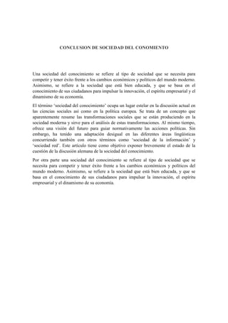 CONCLUSION DE SOCIEDAD DEL CONOMIENTO
Una sociedad del conocimiento se refiere al tipo de sociedad que se necesita para
competir y tener éxito frente a los cambios económicos y políticos del mundo moderno.
Asimismo, se refiere a la sociedad que está bien educada, y que se basa en el
conocimiento de sus ciudadanos para impulsar la innovación, el espíritu empresarial y el
dinamismo de su economía.
El término ‘sociedad del conocimiento’ ocupa un lugar estelar en la discusión actual en
las ciencias sociales así como en la política europea. Se trata de un concepto que
aparentemente resume las transformaciones sociales que se están produciendo en la
sociedad moderna y sirve para el análisis de estas transformaciones. Al mismo tiempo,
ofrece una visión del futuro para guiar normativamente las acciones políticas. Sin
embargo, ha tenido una adaptación desigual en las diferentes áreas lingüísticas
concurriendo también con otros términos como ‘sociedad de la información’ y
‘sociedad red’. Este artículo tiene como objetivo exponer brevemente el estado de la
cuestión de la discusión alemana de la sociedad del conocimiento.
Por otra parte una sociedad del conocimiento se refiere al tipo de sociedad que se
necesita para competir y tener éxito frente a los cambios económicos y políticos del
mundo moderno. Asimismo, se refiere a la sociedad que está bien educada, y que se
basa en el conocimiento de sus ciudadanos para impulsar la innovación, el espíritu
empresarial y el dinamismo de su economía.
 