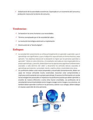  Globalizaciónde lasactividades económicas. Expresado en un incremento del consumo y
producción masiva de los bienes de consumo.
Tendencias:
 Se basará en los seres humanos y sus necesidades.
 Término reemplazado por el de sociedad del saber.
 La revolución tecnológica acelerará su implantación.
 Disminución de la “brecha digital”.
Enfoques:
 La sociedad del conocimiento se enfoca principalmente en aprender a aprender, que el
aprendizaje sea significativo y que al adquirirlo sepa utilizarlo en forma efectiva y sepa
aplicarlo: “Los objetivos básicos de la educación es lograr que las personas aprendan a
aprender”. Dicho en otros términos, el estudiante será cada vez más responsable de su
propioaprendizaje y,paraello,deberádominarlasoperacionescognitivasfundamentales
asociadas a cada dominio del saber y desarrollar las actitudes básicas asociadas al
aprendizaje permanente: curiosidad, interés, espíritu crítico, creatividad entre otras.
 Los profesores deben estar mejor preparados y actualizado constantemente, deben ser
capaz de innovar utilizando mucha creatividad, necesitan estar comprometidos e
implicarse continuamente consupropioaprendizaje.El accesoa laInformaciónyel uso de
lastecnologíashan provocadounimpactoen losprofesorespuestoque deben aprender a
enseñar de manera diferente a como ellos fueron enseñados, Los profesores de la
sociedaddel conocimientodebencorrerriesgossi exigencorrerriesgos a sus alumnos, así
tambiéndebenaprendera confiar en las personas y valorar a sus colegas, deben trabajar
en equipo y aprender de otras personas.
 
