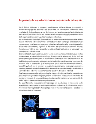 Impacto de la sociedad del conocimiento en la educación
En el ámbito educativo el impacto y uso intensivo de la tecnología ha resituado y
redefinido el papel del docente y del estudiante, los cambios más sustantivos como
resultado de la introducción y uso de internet en las dinámicas de las instituciones
educativasse hanplanteado entresámbitos:el del usode la tecnología, el de la dinámica
de la organización educativa, y el del paradigma educativo.
En el ámbito de la tecnología hemos pasado en pocos años de la tecnología en el aula al
aula en el bolsillo; Si bien en un inicio la introducción de la tecnología consistía en situar
computadoras en el aula con programas educativos adaptados a las necesidades de los
estudiantes actualmente, y gracias al desarrollo de los nuevos dispositivos móviles
(Smartphone, Tablets, etc.) la realidad se sitúa en la portabilidad de la tecnología y su
conectividad y sincronización.
En el ámbitode la organizacióneducativahemosobservadolaaparición de nuevosperfiles
profesionales, a menudo como resultado de procesos de adaptación de los perfiles
profesionalesyaexistentes; Unode los casosmás evidentesesel de la transformación de
lasbibliotecasuniversitarias,antiguosrepositoriosde información estática, en centros de
recursos para el aprendizaje y la investigación (CRAI) con documentación dinámica,
accesible y global, con el cambio y la adaptación que comporta para sus profesionales.
Tambiénpodemosdestacarloscambiosenlaadministración académicaylainformación y
visibilidad de la actividad universitaria como resultado del uso de internet.
En el paradigma educativo así como el de las fuentes de información y las metodologías
para el aprendizaje;La tecnología en general, e internet en particular, han sido motor de
cambioenel mundode laeducaciónsuperior, Lastransformacionesse hanacontecidode
forma rápida y a menudo con escasa planificación.
De igual forma las innovaciones en tecnología son constantes y el incremento en la
accesibilidadalared ha idoincrementandode formaexponencial de tal formaque hemos
modificadoel conceptode brechadigital pasandode si se tiene ono acceso a la red a si se
es competente o no en su uso.
 