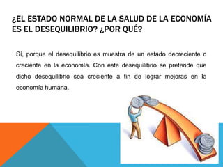 ¿EL ESTADO NORMAL DE LA SALUD DE LA ECONOMÍA
ES EL DESEQUILIBRIO? ¿POR QUÉ?
Sí, porque el desequilibrio es muestra de un estado decreciente o
creciente en la economía. Con este desequilibrio se pretende que
dicho desequilibrio sea creciente a fin de lograr mejoras en la
economía humana.
 