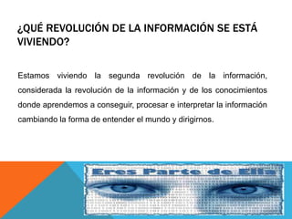 ¿QUÉ REVOLUCIÓN DE LA INFORMACIÓN SE ESTÁ
VIVIENDO?
Estamos viviendo la segunda revolución de la información,
considerada la revolución de la información y de los conocimientos
donde aprendemos a conseguir, procesar e interpretar la información
cambiando la forma de entender el mundo y dirigirnos.
 