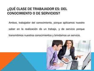 ¿QUÉ CLASE DE TRABAJADOR ES: DEL
CONOCIMIENTO O DE SERVICIOS?
Ambos, trabajador del conocimiento, porque aplicamos nuestro
saber en la realización de un trabajo, y de servicio porque
transmitimos nuestros conocimientos y brindamos un servicio.
 