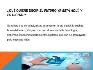 ¿QUÉ QUIERE DECIR ÉL FUTURO YA ESTÁ AQUÍ, Y
ES DIGITAL?
Se refiere que en la actualidad estamos en la era digital, la cual es
la era del futuro, y hoy en día, con el avance de la tecnología,
debemos conocer las herramientas digitales, que son de gran ayuda
para nuestras vidas.
 