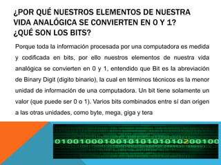 ¿POR QUÉ NUESTROS ELEMENTOS DE NUESTRA
VIDA ANALÓGICA SE CONVIERTEN EN 0 Y 1?
¿QUÉ SON LOS BITS?
Porque toda la información procesada por una computadora es medida
y codificada en bits, por ello nuestros elementos de nuestra vida
analógica se convierten en 0 y 1, entendido que Bit es la abreviación
de Binary Digit (digito binario), la cual en términos técnicos es la menor
unidad de información de una computadora. Un bit tiene solamente un
valor (que puede ser 0 o 1). Varios bits combinados entre sí dan origen
a las otras unidades, como byte, mega, giga y tera
 