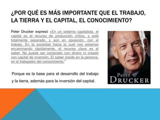 ¿POR QUÉ ES MÁS IMPORTANTE QUE EL TRABAJO,
LA TIERRA Y EL CAPITAL, EL CONOCIMIENTO?
Peter Drucker expresó «En un sistema capitalista, el
capital es el recurso de producción crítico, y está
totalmente separado, y aún en oposición, con el
trabajo. En la sociedad hacia la cual nos estamos
encaminando rápidamente, el recurso clave es el
saber. No puede ser comprado con dinero ni creado
con capital de inversión. El saber reside en la persona,
en el trabajador del conocimiento.”
Porque es la base para el desarrollo del trabajo
y la tierra, además para la inversión del capital.
 