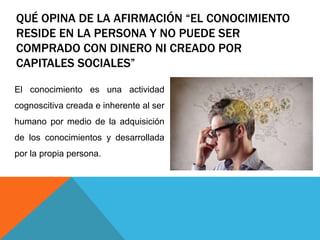 QUÉ OPINA DE LA AFIRMACIÓN “EL CONOCIMIENTO
RESIDE EN LA PERSONA Y NO PUEDE SER
COMPRADO CON DINERO NI CREADO POR
CAPITALES SOCIALES”
El conocimiento es una actividad
cognoscitiva creada e inherente al ser
humano por medio de la adquisición
de los conocimientos y desarrollada
por la propia persona.
 