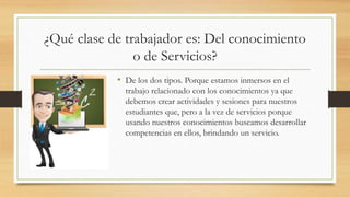 ¿Qué clase de trabajador es: Del conocimiento
o de Servicios?
• De los dos tipos. Porque estamos inmersos en el
trabajo relacionado con los conocimientos ya que
debemos crear actividades y sesiones para nuestros
estudiantes que, pero a la vez de servicios porque
usando nuestros conocimientos buscamos desarrollar
competencias en ellos, brindando un servicio.
 