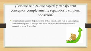 ¿Por qué se dice que capital y trabajo eran
conceptos completamente separados y en plena
oposición?
• El capital era recurso de producción crítico se daba uso ya a la tecnología de
esta forma separan al trabajo, aún no se daba prioridad al conocimiento
como forma de desarrollo.
 