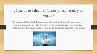 ¿Qué quiere decir él futuro ya está aquí, y es
digital?
• Se refiere a la llegada de la tecnología, al principio de todo lo que estamos
viviendo ahora. A partir del 70 aparecen las computadoras y otros medios
tecnológicos, los cuales ahora forman parte de nuestro presente y del futuro.
 