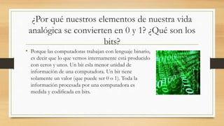 ¿Por qué nuestros elementos de nuestra vida
analógica se convierten en 0 y 1? ¿Qué son los
bits?
• Porque las computadoras trabajan con lenguaje binario,
es decir que lo que vemos internamente está producido
con ceros y unos. Un bit esla menor unidad de
información de una computadora. Un bit tiene
solamente un valor (que puede ser 0 o 1). Toda la
información procesada por una computadora es
medida y codificada en bits.
 