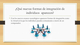 ¿Qué nuevas formas de integración de
individuos aparecen?
• Con los nuevos avances tecnológicos aparecen formas de integración como
la virtual en la que los individuos pueden comunicarse a través de un
computador.
 