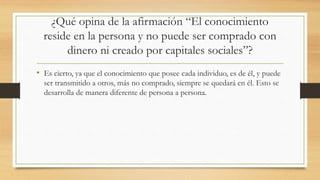 ¿Qué opina de la afirmación “El conocimiento
reside en la persona y no puede ser comprado con
dinero ni creado por capitales sociales”?
• Es cierto, ya que el conocimiento que posee cada individuo, es de él, y puede
ser transmitido a otros, más no comprado, siempre se quedará en él. Esto se
desarrolla de manera diferente de persona a persona.
 