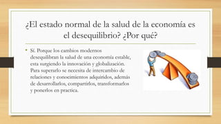 ¿El estado normal de la salud de la economía es
el desequilibrio? ¿Por qué?
• Sí. Porque los cambios modernos
desequilibran la salud de una economía estable,
esta surgiendo la innovación y globalización.
Para superarlo se necesita de intercambio de
relaciones y conocimientos adquiridos, además
de desarrollarlos, compartirlos, transformarlos
y ponerlos en practica.
 