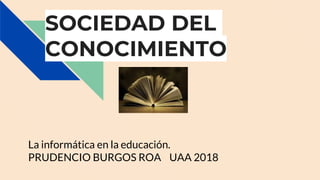 SOCIEDAD DEL
CONOCIMIENTO
La informática en la educación.
PRUDENCIO BURGOS ROA UAA 2018
 
