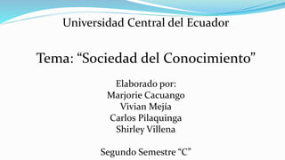 Universidad Central del Ecuador
Tema: “Sociedad del Conocimiento”
Elaborado por:
Marjorie Cacuango
Vivian Mejía
Carlos Pilaquinga
Shirley Villena
Segundo Semestre “C”
 