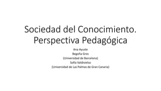 Sociedad del Conocimiento.
Perspectiva Pedagógica
Ana Ayuste
Begoña Gros
(Universidad de Barcelona)
Sofía Valdivielso
(Universidad de Las Palmas de Gran Canaria)
 