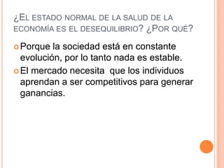 ¿EL ESTADO NORMAL DE LA SALUD DE LA
ECONOMÍA ES EL DESEQUILIBRIO? ¿POR QUÉ?
Porque la sociedad está en constante
evolución, por lo tanto nada es estable.
El mercado necesita que los individuos
aprendan a ser competitivos para generar
ganancias.
 