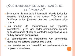 ¿QUÉ REVOLUCIÓN DE LA INFORMACIÓN SE
ESTÁ VIVIENDO?
 Estamos en la era de la información donde todos los
inventos relacionados a las nuevas TICs son tan
familiares a los jóvenes que los consideran algo
natural.
 Los medios de comunicación son espacios
interactivos, y es fácil poder comunicarse de una
parte del mundo al otro en contados segundos ya que
no hay barreras geográficas.
 La comunicación es instantánea y/o asincrónica
mediante los correos electrónicos o chat.
 Los usuarios se han convertido en productores de su
propio con ocimiento.
 